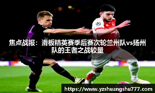 焦点战报：滑板精英赛季后赛次轮兰州队vs扬州队的王者之战较量