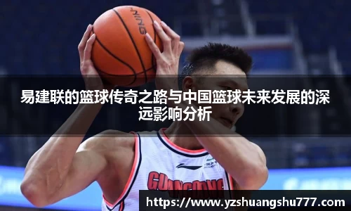 易建联的篮球传奇之路与中国篮球未来发展的深远影响分析